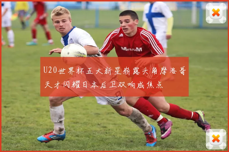 U20世界杯五大新星崭露头角摩洛哥天才闪耀日本后卫双响成焦点