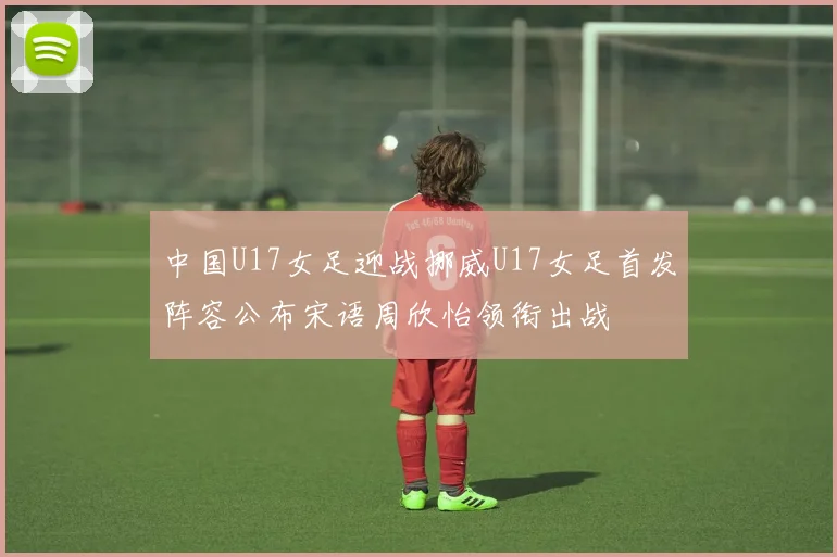 中国U17女足迎战挪威U17女足首发阵容公布宋语周欣怡领衔出战