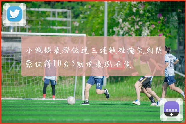 小佩顿表现低迷三连铁难掩失利阴影仅得10分5助攻表现不佳