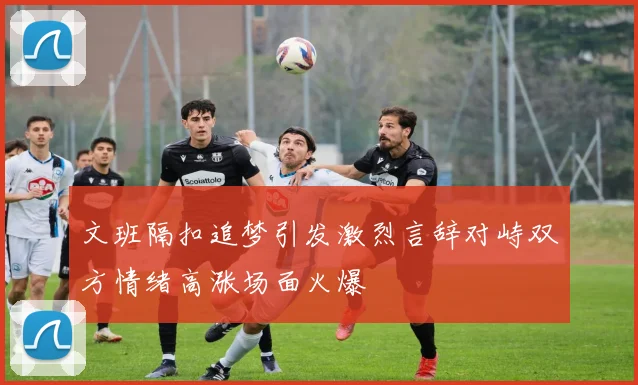 文班隔扣追梦引发激烈言辞对峙双方情绪高涨场面火爆