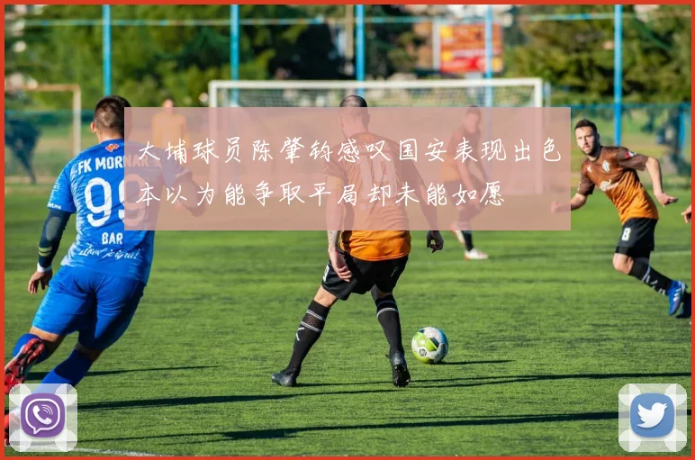 大埔球员陈肇钧感叹国安表现出色本以为能争取平局却未能如愿