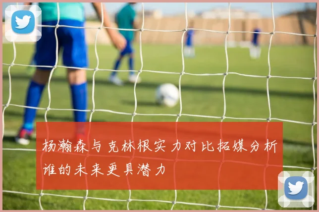 杨瀚森与克林根实力对比拓媒分析谁的未来更具潜力