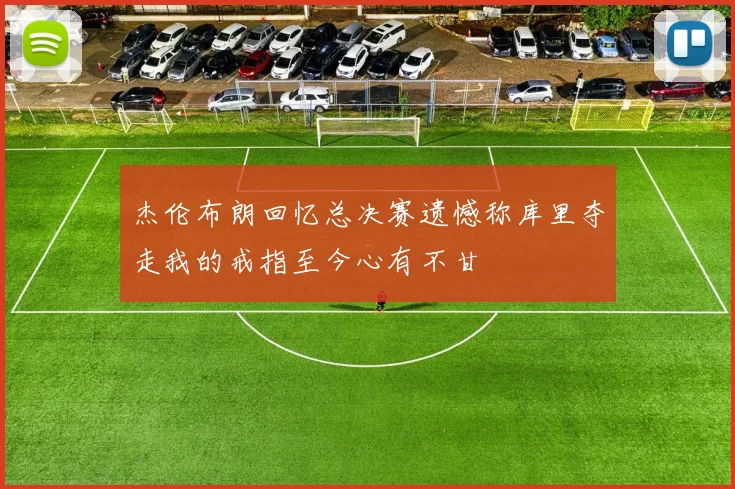 杰伦布朗回忆总决赛遗憾称库里夺走我的戒指至今心有不甘