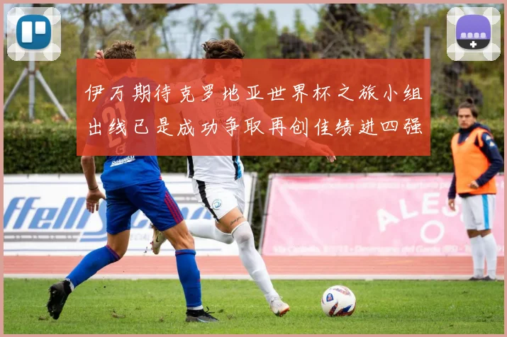 伊万期待克罗地亚世界杯之旅小组出线已是成功争取再创佳绩进四强