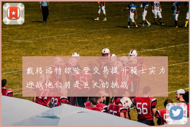 戴格诺特称哈登交易提升骑士实力迎战他们将是巨大的挑战