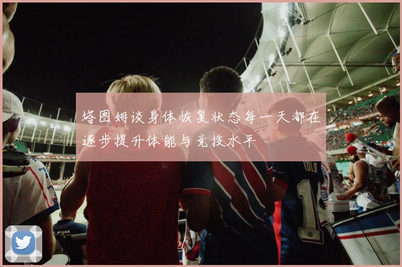 塔图姆谈身体恢复状态每一天都在逐步提升体能与竞技水平