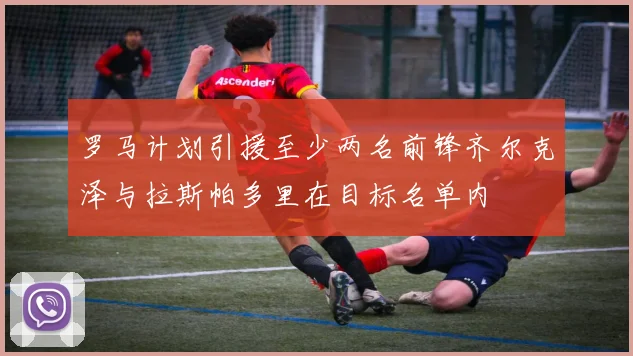 罗马计划引援至少两名前锋齐尔克泽与拉斯帕多里在目标名单内