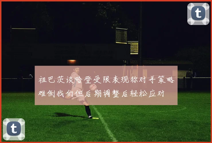 祖巴茨谈哈登受限表现称对手策略难倒我们但后期调整后轻松应对