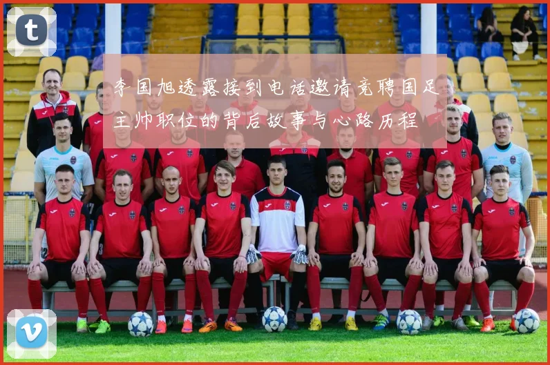 李国旭透露接到电话邀请竞聘国足主帅职位的背后故事与心路历程