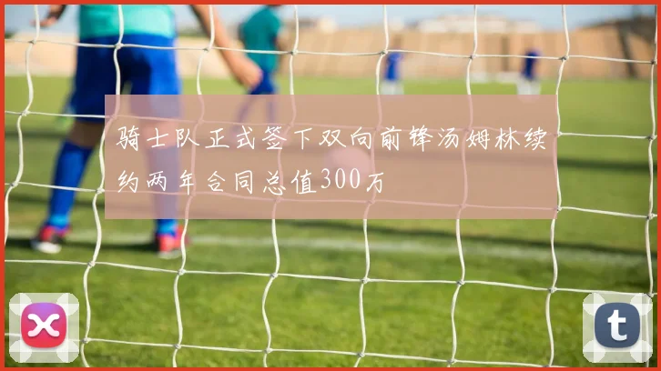 骑士队正式签下双向前锋汤姆林续约两年合同总值300万