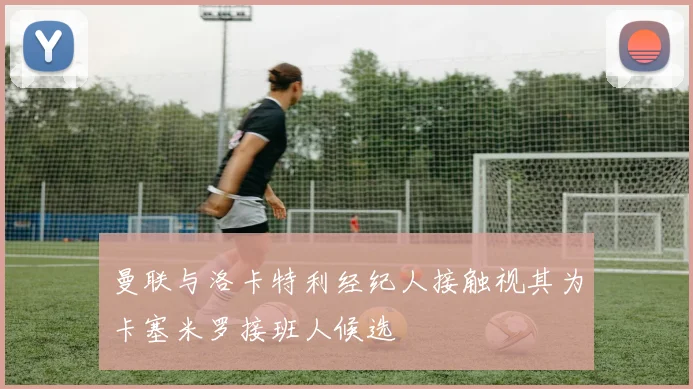 曼联与洛卡特利经纪人接触视其为卡塞米罗接班人候选