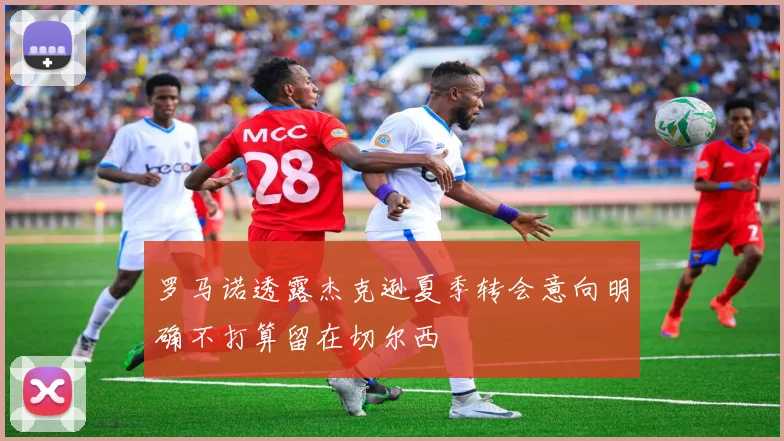 罗马诺透露杰克逊夏季转会意向明确不打算留在切尔西