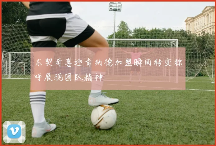 东契奇喜迎肯纳德加盟瞬间转变称呼展现团队精神